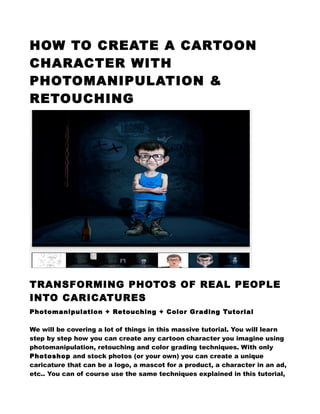 HOW TO CREATE A CARTOON
CHARACTER WITH
PHOTOMANIPULATION &
RETOUCHING
TRANSFORMING PHOTOS OF REAL PEOPLE
INTO CARICATURES
Photomanipulation + Retouching + Color Grading Tutorial
We will be covering a lot of things in this massive tutorial. You will learn
step by step how you can create any cartoon character you imagine using
photomanipulation, retouching and color grading techniques. With only
Photoshop and stock photos (or your own) you can create a unique
caricature that can be a logo, a mascot for a product, a character in an ad,
etc.. You can of course use the same techniques explained in this tutorial,
 