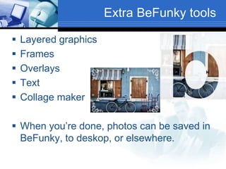 Extra BeFunky tools
 Layered graphics
 Frames
 Overlays
 Text
 Collage maker
 When you’re done, photos can be saved in
BeFunky, to deskop, or elsewhere.
 