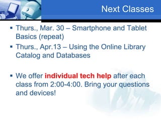 Next Classes
 Thurs., Mar. 30 – Smartphone and Tablet
Basics (repeat)
 Thurs., Apr.13 – Using the Online Library
Catalog and Databases
 We offer individual tech help after each
class from 2:00-4:00. Bring your questions
and devices!
 