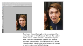 Then I used the spot healing brush to remove blemishes
such as the spot on Tim's forehead. This is all that I edited
for this picture as I did not want it to look too tampered
with. Alternative artists do not normally look perfectly
groomed. So I didn’t feel I should edit it too much. While
constructing the magazine the background will be covered
so just the main model will be featuring.
 