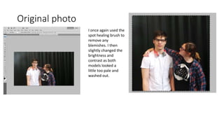 Original photo
I once again used the
spot healing brush to
remove any
blemishes. I then
slightly changed the
brightness and
contrast as both
models looked a
little too pale and
washed out.
 