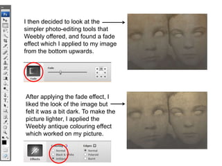 I then decided to look at the
simpler photo-editing tools that
Weebly offered, and found a fade
effect which I applied to my image
from the bottom upwards.




After applying the fade effect, I
liked the look of the image but
felt it was a bit dark. To make the
picture lighter, I applied the
Weebly antique colouring effect
which worked on my picture.
 