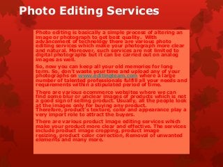 Photo Editing Services
Photo editing is basically a simple process of altering an
image or photograph to get best quality. With
advancement of technology there are various photo
editing services which make your photograph more clear
and natural. Moreover, such services are not limited to
digital photographs but it can be carried out on analog
images as well.
So, now you can keep all your old memories for long
term. So, don’t waste your time and upload any of your
photographs on www.editingteam.com where a large
number of talented professionals fulfill all your needs and
requirements within a stipulated period of time.
There are various ecommerce websites where we can
find some blur or unclear images of products which is not
a good sign of selling product. Usually, all the people look
at the images only for buying any product.
Therefore, product’s texture, color and appearance play a
very import role to attract the buyers.
There are various product image editing services which
make your product more clear and effective. The services
include product image cropping, product image
resizing, product color correction, Removal of unwanted
elements and many more.
 