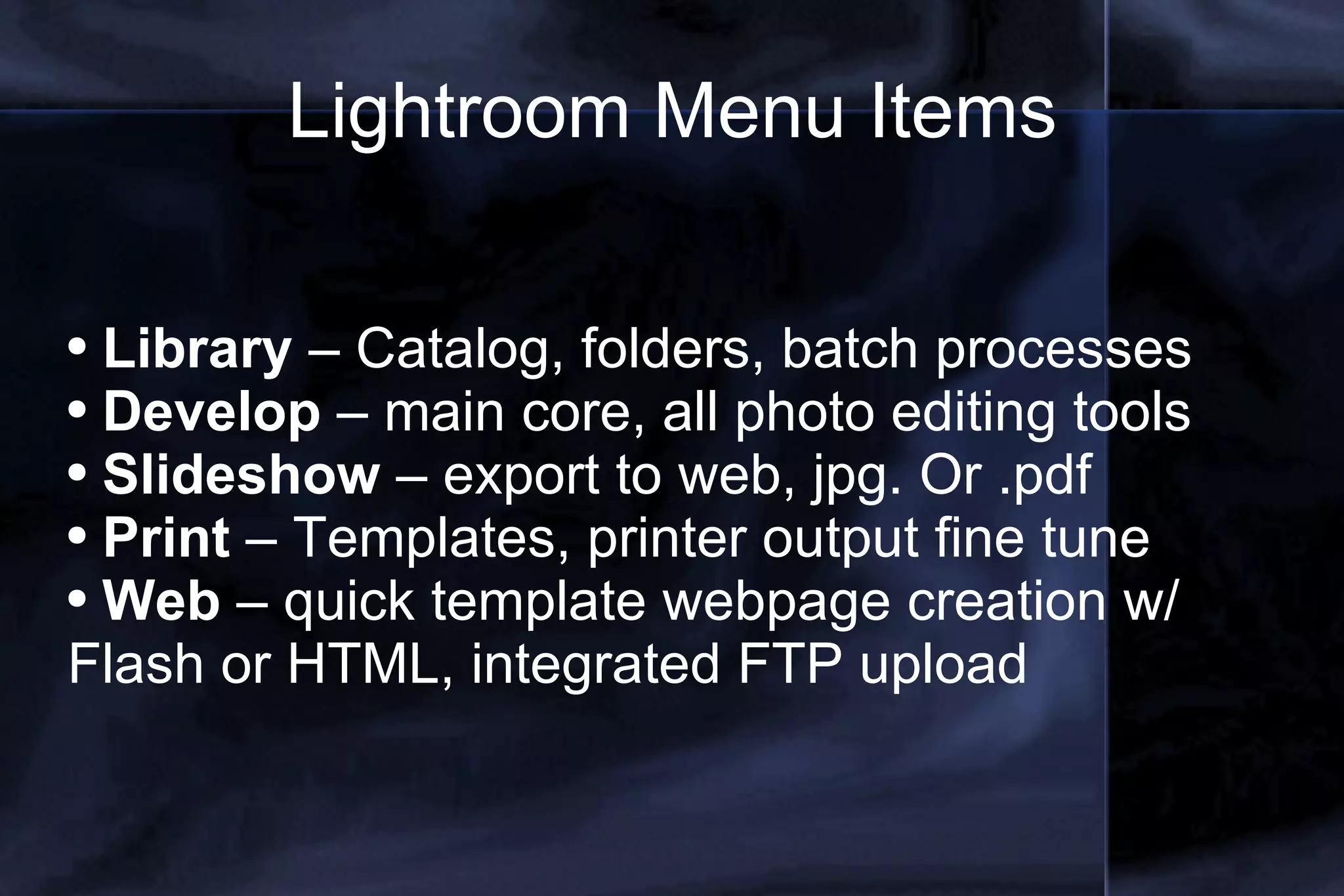 Lightroom Menu Items Library  – Catalog, folders, batch processes Develop  – main core, all photo editing tools Slideshow  – export to web, jpg. Or .pdf Print  – Templates, printer output fine tune Web  – quick template webpage creation w/ Flash or HTML, integrated FTP upload 