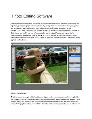 Photo Editing Software
Photo editors or picture editors, as they are all the more famously known, empower you to make and
adjust any given photograph or representation. By utilizing them you can paint and draw, change the
size or colors of a given photograph, make enhancements and incorporate content for the
representation. Since you have to utilize a picture editor excessively oftentimes while taking a shot at
illustrations, you would need it to offer adaptability and be natural. You can get a great deal of
programming for working or enhancing bitmap pictures. Unless any product can perform different
employments effectively said here, it stays simply an apparatus for performing the fundamental editing
applications for photos.
Modern Photo Editors
They incorporate center gimmicks for picture editing, in addition to extra complex offered implied for
the specialists. Proficient visual creators, computerized specialists, photographers, web engineers, and
desktop distributers need to utilize a picture editor while taking a shot at their activities. At the point
when selecting a photo editor, you would like it to offer most extreme adaptability and soundness with
 