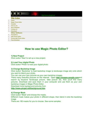 http://www.picget.net
    Site Index
   Home
   Magic Photo Editor
   Samples
   How to use
   Buy & Register
   Contact us
   Download
    Other Software
   PhotoShine
   Elfin Photo Editor
   DreamLight Photo Editor
   Face Smoother




                          How to use Magic Photo Editor?

    1) New Project
    Click button 'New' to set up a new project.

    2) Load Your digital Photo
    Click button 'Photo' to load your digital photo.

    3) Change Backdrop Image
    Click button 'Backdrop' to load backdrop image (a landscape image etc) onto which
    you want to blend your photo.
    You can use your own pictures as your own backdrop images.
    There many beautiful pictures on the internet. Open http://images.google.comand
    search by keyword 'landscape picture', 'lake picture' etc, then you'll find many
    pictures. Download and save them in your computer and use them as your own
    backdrop images in Magic Photo Editor.
    Download more background pictures from
    http://www.picget.net/background.htm

    4) Change Mask
    Click button 'Mask' and choose the masks.
    Different mask makes your photo in different shape, then blend it onto the backdrop
    image
    There are 180 masks for you to choose. See some samples:
 
