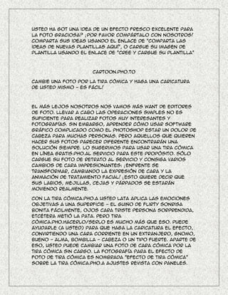 Usted ha got una idea de un efecto fresco excelente para
la foto graciosa? ¡ Por favor compártalo con nosotros!
Comparta sus ideas usando el enlace de "Comparta las
ideas de nuevas plantillas aquí", o cargue su imagen de
plantilla usando el enlace de "Cree y cargue su plantilla"



                     Cartoon.Pho.to

Cambie una foto por la tira cómica y haga una caricatura
de usted mismo - es fácil!



El más lejos nosotros nos vamos más want de editores
de foto. Llevar a cabo las operaciones simples no es
suficiente para realizar fotos muy interesantes y
fotografías. Sin embargo, aprender cómo usar software
gráfico complicado como el Photoshop estar un dolor de
cabeza para muchas personas. Pero aquellos que quieren
hacer sus fotos parecer diferente encontrarán una
solución siempre. Lo sugerimos para usar una tira cómica
en línea gratis.Pho.Al servicio para este propósito. Sólo
cargue su foto de retrato al servicio y consiga varios
cambios de cara impresionantes: ¡ enfrente se
transformar, cambiando la expresión de cara y la
animación de tratamiento facial! ¡ Esto quiere decir que
sus labios, mejillas, cejas y párpados se estarán
moviendo realmente.

Con la tira cómica.Pho.A usted lata aplica las emociones
objetivas a una superficie - el guiño de flirty sonrisa
bonita fácilmente, ojos cara triste persona sorprendida,
etcétera metió la pata. Pero tira
cómica.Pho.Hacerlo/serlo es mucho más que eso. Puede
ayudarle (a usted) para que haga la caricatura el efecto,
convirtiendo una cara corriente en un extranjero, gnomo,
bueno - alma, bombilla - cabeza o un tipo fuerte. Aparte de
eso, usted puede cambiar una foto de cara cómica por la
tira cómica sin cargo. La fotografía para el efecto de
foto de tira cómica es nombrada "Efecto de tira cómica"
sobre la tira cómica.Pho.A ajustes revista con paneles.
 