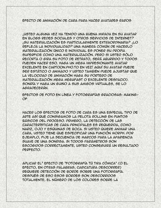 Efecto de animación de cara para hacer avatares raros



¿Usted alguna vez ha tenido una buena mirada en su avatar
en blogs redes sociales y otros servicios de Internet?
¿Su materialización es particularmente extraordinaria? ¿Lo
refleja la individualidad? Una manera común de hacerlo
materialización único e individual es poner su propia
superficie como una materialización. Pero si usted sólo
recorta o gira su foto de retrato, será aburrido y todos
pueden hacer eso. Haga un Mega impresionante avatar
excelente en Cartoon.Pho.To en vez! Aquí su avatar puede
ser estático o animado y usted también puede ajustar que
la velocidad de animación haga su portero de
materialización Mega megaFast o excelente despacio).
Sonría y haga un guiño a sus amigos virtuales, se lo
agradecerán.

Efectos de foto en línea y fotografías graciosas: making-
of



Hacer los efectos de foto de cara es una especial tipo de
arte así que consigamos la pelota rolling en puntos
básicos del proceso. Primero, la detección de las
características de cara principales es requerida, como
nariz, ojo y esquinas de boca. Si usted quiere animar una
cara, usted tiene que especificar una función morph. Por
ejemplo, fije la secuencia de marcos para la apariencia
suave de una sonrisa. Si todos parámetros son
escogidos correctamente, usted conseguirá un resultado
perfecto.



Aplicar el" efecto de "Fotografía tú tira cómica" (o el
efecto, en otras palabras, caricatura descorrer)
requiere detección de borde sobre una fotografía.
Después de eso esos bordes son descorridos
totalmente, el número de los colores sobre la
 