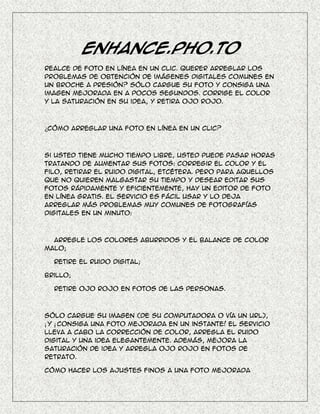 Enhance.Pho.to
Realce de foto en línea en un clic. Querer arreglar los
problemas de obtención de imágenes digitales comunes en
un broche a presión? Sólo cargue su foto y consiga una
imagen mejorada en a pocos segundos. corrige el color
y la saturación en su idea, y retira ojo rojo.



¿Cómo arreglar una foto en línea en un clic?



Si usted tiene mucho tiempo libre, usted puede pasar horas
tratando de aumentar sus fotos: corregir el color y el
filo, retirar el ruido digital, etcétera. Pero para aquellos
que no quieren malgastar su tiempo y desear editar sus
fotos rápidamente y eficientemente, hay un editor de foto
en línea gratis. El servicio es fácil usar y lo deja
arreglar más problemas muy comunes de fotografías
digitales en un minuto:



  Arregle los colores aburridos y el balance de color
malo;

  Retire el ruido digital;

Brillo;

  Retire ojo rojo en fotos de las personas.



Sólo cargue su imagen (de su computadora o vía un URL),
¡ y ¡ consiga una foto mejorada en un instante! El servicio
lleva a cabo la corrección de color, arregla el ruido
digital y una idea elegantemente. Además, mejora la
saturación de idea y arregla ojo rojo en fotos de
retrato.

Cómo hacer los ajustes finos a una foto mejorada
 