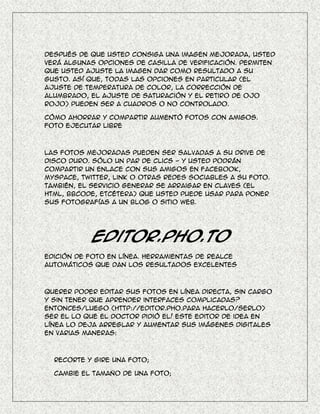 Después de que usted consiga una imagen mejorada, usted
verá algunas opciones de casilla de verificación. Permiten
que usted ajuste la imagen dar como resultado a su
gusto. Así que, todas las opciones en particular (el
ajuste de temperatura de color, la corrección de
alumbrado, el ajuste de saturación y el retiro de ojo
rojo) pueden ser a cuadros o no controlado.

Cómo ahorrar y compartir aumentó fotos con amigos.
Foto ejecutar libre



Las fotos mejoradas pueden ser salvadas a su drive de
disco duro. Sólo un par de clics - y usted podrán
compartir un enlace con sus amigos en Facebook,
Myspace, Twitter, Link o otras redes sociables a su foto.
También, el servicio generar se arraigar en claves (el
HTML, BBcode, etcétera) que usted puede usar para poner
sus fotografías a un blog o sitio web.




           Editor.Pho.to
Edición de foto en línea. Herramientas de realce
automáticos que dan los resultados excelentes



Querer poder editar sus fotos en línea directa, sin cargo
y sin tener que aprender interfaces complicadas?
Entonces/luego (http://editor.Pho.Para hacerlo/serlo)
ser el lo que el doctor pidió el! Este editor de idea en
línea lo deja arreglar y aumentar sus imágenes digitales
en varias maneras:



  Recorte y gire una foto;

  Cambie el tamaño de una foto;
 