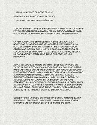 Haga un realce de foto de clic;

Retoque y hacer fotos de retrato;

  Aplique los efectos artísticos.



Todo que usted tiene que hacer para arreglar o tocar sus
fotos ser cargar una imagen (de su computadora o vía un
URL) y seleccionar una herramienta que usted necesita.



La herramienta de Enhancement fuerte le ahorra la
necesidad de aplicar muchos ajustes individuales a su
foto (a usted). Esta herramienta única corrige todos
problemas con un clic - lleva a cabo la corrección de
color, quita el ruido digital, arregla la mancha, mejora
la saturación y retira ojo rojo en fotos de las
personas.



Muy a menudo las fotos de cara necesitan un poco de
tacto arriba. Editor.Pho.¡ A propiedades alquiladas usted
hace las caras de las personas en una foto con sólo un
clic! ¡ Detección de cara y nata retocar son llevada a cabo
automáticamente! Retocar su foto de cara, haga lo
siguiente: cargue una imagen y haga clic en el botón de
maquillaje de automóvil en la sección de "Mejore
retratos". El algoritmo intelectual escanea la foto, quita
machucones y luz intensa aceitosa y hace la expresión de
piel más suave. Si hay ojo rojo, también será arreglado.
Además, usted puede aplicar el efecto atractivo.



Querer tener un poco de diversión con su foto de cara?
Use que el efecto de Caricature cambie las emociones y
enfrente las expresiones en sus fotos de cara.
 