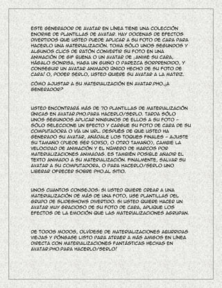 Este generador de avatar en línea tiene una colección
enorme de plantillas de avatar. Hay docenas de efectos
divertidos que usted puede aplicar a su foto de cara para
hacerlo una materialización. Toma sólo unos segundos y
algunos clics de ratón convertir su foto en una
animación de gif buena o un avatar de ¡ Anime su cara,
hágalo sonrisa, haga un guiño o parezca sorprendido, y
conseguir un avatar animado único hecho de su foto de
cara! O, poder serlo, usted quiere su avatar a la matriz.

Cómo ajustar a su materialización en Avatar.Pho.¿A
generador?



Usted encontrará más de 70 plantillas de materialización
únicas en Avatar.Pho.Para hacerlo/serlo. Tarda sólo
unos segundos aplicar ningunos de ellos a su foto -
sólo seleccione un efecto y cargue su foto de cara de su
computadora o vía un URL. Después de que usted ha
generado su avatar, añádale los toques finales - ajuste
su tamaño (puede ser 50x50, o otro tamaño), cambie la
velocidad de animación y el número de marcos por
materializaciones animadas. Es también posible añadir el
texto animado a su materialización. Finalmente, salvar su
avatar a su computadora, o para hacerlo/serlo uno
liberar ofrecer sobre Pho.Al sitio.



Unos cuantos consejos: si usted quiere crear a una
materialización de más de una foto, use plantillas del
grupo de Slideshows divertido. Si usted quiere hacer un
avatar muy gracioso de su foto de cara, aplique los
efectos de la emoción que las materializaciones agrupan.



De todos modos, olvídese de materializaciones aburridas
viejas y póngase listo para atraer a más amigos en línea
directa con materializaciones fantásticas hechas en
Avatar.Pho.Para hacerlo/serlo!
 