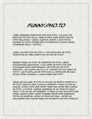 Funny.Pho.to

¡ Cree imágenes divertidas con sus foto. ¡ Aplicar los
efectos de foto es el júbilo puro! Cree montajes de
foto realistas y añada marcos lindos a sus fotos.
Escriba su texto sobre esta fotografía si usted desea
conseguir una e- tarjeta.



¡ Cree los efectos de foto y los montajes de foto
divertidos en línea directa en un par de clics!



Querer tener un poco de diversión de foto, crear
fotografías graciosas y collages de foto con sus
fotosAquí usted encontrará los efectos de foto
frescos, las plantillas de la e- tarjeta de collages de
foto y las plantillas de foto con la detección de cara
dejar usted cambiar la cara sobre una foto.



Crear un collage de foto o aplicar un efecto divertido a
su foto, escoja una plantilla primero y haga clic en su
avance. Ahora todo que usted tiene que hacer ser cargar
su foto, o fotos. Cargue imágenes de su drive de disco
duro, o vía un URL de Internet, o haga clic en una foto que
usted cargó antes. Usted también puede usar nuestras
fotos de muestra. Usted ve cómo es fácil, ¡ usted es
solamente dos pasos fuera de un efecto de foto fresco!
 