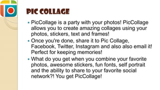 Pic Collage
 PicCollage is a party with your photos! PicCollage
allows you to create amazing collages using your
photos, stickers, text and frames!
 Once you're done, share it to Pic Collage,
Facebook, Twitter, Instagram and also also email it!
Perfect for keeping memories!
 What do you get when you combine your favorite
photos, awesome stickers, fun fonts, self portrait
and the ability to share to your favorite social
network?! You get PicCollage!
 