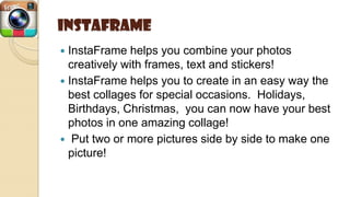 Instaframe
 InstaFrame helps you combine your photos
creatively with frames, text and stickers!
 InstaFrame helps you to create in an easy way the
best collages for special occasions. Holidays,
Birthdays, Christmas, you can now have your best
photos in one amazing collage!
 Put two or more pictures side by side to make one
picture!
 