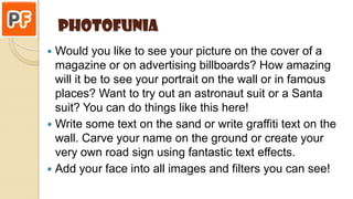 Photofunia
 Would you like to see your picture on the cover of a
magazine or on advertising billboards? How amazing
will it be to see your portrait on the wall or in famous
places? Want to try out an astronaut suit or a Santa
suit? You can do things like this here!
 Write some text on the sand or write graffiti text on the
wall. Carve your name on the ground or create your
very own road sign using fantastic text effects.
 Add your face into all images and filters you can see!
 