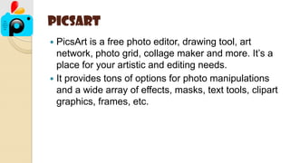 PicsArt
 PicsArt is a free photo editor, drawing tool, art
network, photo grid, collage maker and more. It’s a
place for your artistic and editing needs.
 It provides tons of options for photo manipulations
and a wide array of effects, masks, text tools, clipart
graphics, frames, etc.
 