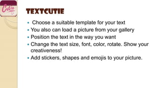 TextCutie
 Choose a suitable template for your text
 You also can load a picture from your gallery
 Position the text in the way you want
 Change the text size, font, color, rotate. Show your
creativeness!
 Add stickers, shapes and emojis to your picture.
 