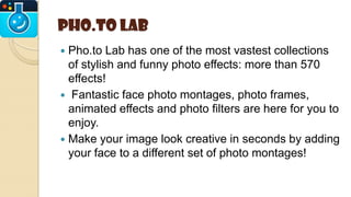 Pho.to Lab
 Pho.to Lab has one of the most vastest collections
of stylish and funny photo effects: more than 570
effects!
 Fantastic face photo montages, photo frames,
animated effects and photo filters are here for you to
enjoy.
 Make your image look creative in seconds by adding
your face to a different set of photo montages!
 