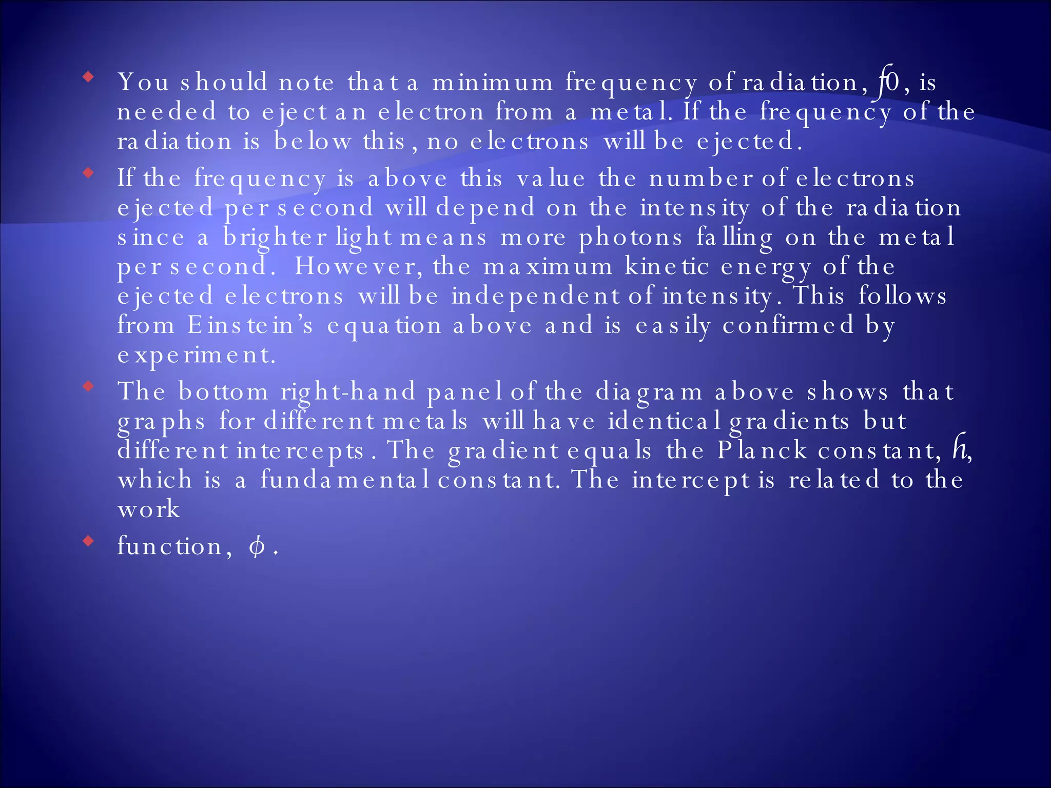 You should note that a minimum frequency of radiation,  f 0, is needed to eject an electron from a metal. If the frequency of the radiation is below this, no electrons will be ejected. If the frequency is above this value the number of electrons ejected per second will depend on the intensity of the radiation since a brighter light means more photons falling on the metal per second.  However, the maximum kinetic energy of the ejected electrons will be independent of intensity. This follows from Einstein’s equation above and is easily confirmed by experiment. The bottom right-hand panel of the diagram above shows that graphs for different metals will have identical gradients but different intercepts. The gradient equals the Planck constant,  h , which is a fundamental constant. The intercept is related to the work  function,  φ.   