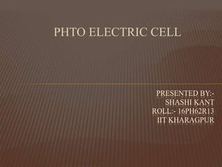 PHTO ELECTRIC CELL
PRESENTED BY:-
SHASHI KANT
ROLL:- 16PH62R13
IIT KHARAGPUR
 