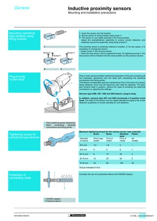 31100 _Ver3.00-EN.fm/1Schneider Electric
1
2
1
2
1 Insert the sensor into the bracket.
2 Secure sensor in fixing bracket using screw V.
3 The sensor is now rigidly clamped in the fixing bracket.
Adjust the bracket/sensor assembly to ensure correct detection and
positively secure the assembly using fixing screws F.
The proximity sensor is positively indexed in position. If, for any reason, it is
necessary to change the sensor :
- loosen screw V and remove sensor,
- insert the new sensor until it is against the stop. On tightening screw V, the
new sensor will be indexed into the same position as the previous sensor.
Plug-in body sensors enable mechanical separation of the part containing all
the necessary electronics and the base part comprising the electrical
connections and fixing points.
This feature considerably reduces maintenance time in the event of a sensor
being replaced, since only the electronic part need be replaced. The base
part remains fixed in position, without the need of remaking the electrical
connections or adjusting the settings.
Sensors type XSB, XS7, XS8 and XSD feature a plug-in body.
In addition, sensors type XS7 and XS8 incorporate a 5 position turret
head. The head of the sensor can be rotated laterally throughout the 4 side
detection quadrants or turned vertically for end detection.
Maximum tightening torque for the various sensor case materials
Consider the use of a protective sleeve and CNOMO adaptor.
Brass Brass Stainless Plastic
steel
Diameter Short case Form A Form A All
of sensor model model model models
Ø 5 mm 1.6 1.6 2 –
Ø 8 mm 5 5 9 1
Ø 12 mm 6 15 30 2
Ø 18 mm 15 35 50 5
Ø 30 mm 40 50 100 20
Torque indicated in N.m
1
2 3
1 Part containing sensor electronics
2 Base comprising electrical
connections and fixing points
General Inductive proximity sensors
Mounting and installation precautions
1 CNOMO adaptor
2 Protective sleeve
Screw VScrew F
Screw F
Mounting cylindrical
type sensors using
fixing bracket
Plug-in body
Turret head
Tightening torque for
cylindrical type sensors
Protection of
connecting cable
 