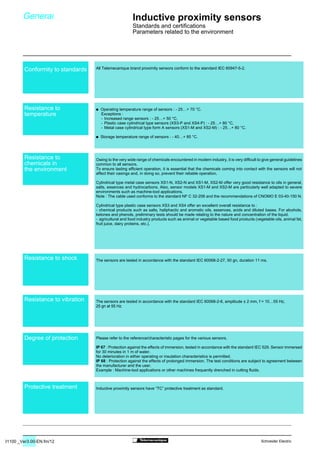 31100 _Ver3.00-EN.fm/12 Schneider Electric
All Telemecanique brand proximity sensors conform to the standard IEC 60947-5-2.
/ Operating temperature range of sensors : - 25…+ 70 °C.
/ Storage temperature range of sensors : - 40…+ 85 °C.
Owing to the very wide range of chemicals encountered in modern industry, it is very difficult to give general guidelines
common to all sensors.
To ensure lasting efficient operation, it is essential that the chemicals coming into contact with the sensors will not
affect their casings and, in doing so, prevent their reliable operation.
Cylindrical type metal case sensors XS1-N, XS2-N and XS1-M, XS2-M offer very good resistance to oils in general,
salts, essences and hydrocarbons. Also, sensor models XS1-M and XS2-M are particularly well adapted to severe
environments such as machine-tool applications.
Note : The cable used conforms to the standard NF C 32-206 and the recommendations of CNOMO E 03-40-150 N.
Cylindrical type plastic case sensors XS3 and XS4 offer an excellent overall resistance to :
- chemical products such as salts, haliphactic and aromatic oils, essences, acids and diluted bases. For alcohols,
ketones and phenols, preliminary tests should be made relating to the nature and concentration of the liquid.
- agricultural and food industry products such as animal or vegetable based food products (vegetable oils, animal fat,
fruit juice, dairy proteins, etc.).
The sensors are tested in accordance with the standard IEC 60068-2-27, 50 gn, duration 11 ms.
The sensors are tested in accordance with the standard IEC 60068-2-6, amplitude ± 2 mm, f = 10…55 Hz,
25 gn at 55 Hz.
Please refer to the reference/characteristic pages for the various sensors.
IP 67 : Protection against the effects of immersion, tested in accordance with the standard IEC 529. Sensor immersed
for 30 minutes in 1 m of water.
No deterioration in either operating or insulation characteristics is permitted.
IP 68 : Protection against the effects of prolonged immersion. The test conditions are subject to agreement between
the manufacturer and the user.
Example : Machine-tool applications or other machines frequently drenched in cutting fluids.
Inductive proximity sensors have “TC” protective treatment as standard.
Exceptions :
- Increased range sensors : - 25…+ 50 °C,
- Plastic case cylindrical type sensors (XS3-P and XS4-P) : - 25…+ 80 °C,
- Metal case cylindrical type form A sensors (XS1-M and XS2-M) : - 25…+ 80 °C.
Conformity to standards
Resistance to
temperature
Resistance to
chemicals in
the environment
Resistance to shock
Resistance to vibration
Degree of protection
Protective treatment
General Inductive proximity sensors
Standards and certifications
Parameters related to the environment
 