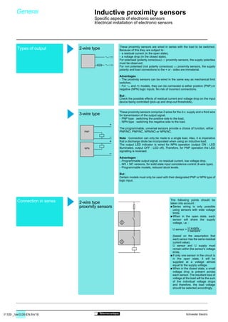 31100 _Ver3.00-EN.fm/16 Schneider Electric
Types of output
Connection in series
/
/
PNP
+
–
NPN
+
–
U supply
n sensors
These proximity sensors are wired in series with the load to be switched.
Because of this they are subject to :
- a residual current (in the open state),
- a voltage drop (in the closed state).
For polarised (polarity conscious) $ proximity sensors, the supply polarities
must be observed.
For non polarised (not polarity conscious) $ proximity sensors, the supply
polarity and load connections to the + or - sides are immaterial.
Advantages :
- The proximity sensors can be wired in the same way as mechanical limit
switches.
- For  and 7 models, they can be connected to either positive (PNP) or
negative (NPN) logic inputs. No risk of incorrect connections.
But :
Check the possible effects of residual current and voltage drop on the input
device being controlled (pick-up and drop-out thresholds).
These proximity sensors comprise 2 wires for the d.c. supply and a third wire
for transmission of the output signal.
- PNP type : switching the positive side to the load,
- NPN type : switching the negative side to the load.
The programmable, universal sensors provide a choice of function, either :
PNP/NO, PNP/NC, NPN/NO or NPN/NC.
Note : Connection can only be made to a single load. Also, it is imperative
that a discharge diode be incorporated when using an inductive load.
The output LED indicator is wired for NPN operation (output ON : LED
illuminated, output OFF : LED off). Therefore, for PNP operation the LED
signalling is reversed.
Advantages :
- Programmable output signal, no residual current, low voltage drop.
- NO + NC versions, for solid state input coincidence control (4-wire type).
- Programmable models, reduced stock levels.
But :
Certain models must only be used with their designated PNP or NPN type of
logic input.
The following points should be
taken into account :
/ Series wiring is only possible
using sensors with wide voltage
limits.
/ When in the open state, each
sensor will share the supply
voltage, i.e. :
(based on the assumption that
each sensor has the same residual
current value).
U sensor and U supply must
remain within the sensor’s voltage
limits.
/ If only one sensor in the circuit is
in the open state, it will be
supplied at a voltage almost
equal to the supply voltage.
/ When in the closed state, a small
voltage drop is present across
each sensor. The resultant loss of
voltage at the load will be the sum
of the individual voltage drops
and therefore, the load voltage
should be selected accordingly.
U sensor =
2-wire type
3-wire type
2-wire type
proximity sensors
Inductive proximity sensors
Specific aspects of electronic sensors
Electrical installation of electronic sensors
General
 