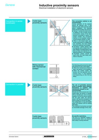 31100 _Ver3.00-EN.fm/17Schneider Electric
This connection method is not
recommended.
Correct operation of the sensors
cannot be assured and, if this
method is used, tests must be made
before installation. The following
points should be taken into account :
/ Sensor 1 carries the load current
in addition to the no-load current
consumption values of the other
sensors connected in series. For
certain models, this connection
method is not possible unless a
current limiting resistor is used.
/ When in the closed state, each
sensor will produce a voltage drop
and, therefore, the load voltage
should be selected accordingly.
/ As sensor 1 closes, sensor 2 will
not operate until a certain time “T”
has elapsed (corresponding to the
first-up delay) and likewise for the
following sensors in the sequence.
/ “Flywheel” diodes should be
used when the load being swit-
ched is inductive.
The following points should be taken
into account (2 and 3-wire types) :
/ When the mechanical contact is
open, the sensor is not supplied.
/ When the contact closes, the
sensor will not operate until a
certain time “T” has elapsed
(corresponding to the first-up
delay)
The use of proximity sensors
wired in parallel, either between
themselves or together with
mechanical contacts, is not
recommended.
Should one of the sensors be in the
closed state, the sensor in parallel
will be “shorted-out” and no longer
supplied. As the first sensor passes
into the open state, the second
sensor will become energised and
will be subject to its first-up delay.
The configuration is only permissible
where the sensors will be working
alternately.
This method of connection can lead
to irreversible damage of the units.
No specific restrictions.
The use of a “flywheel” diodes is
recommended when an inductive
load (relay) is being switched.
3-wire type
proximity sensors
Wiring sensor
with mechanical
contact
2-wire type
proximity sensors
3-wire type
proximity sensors
General Inductive proximity sensors
Electrical installation of electronic sensors
Connection in series
(continued)
Connection in parallel
 