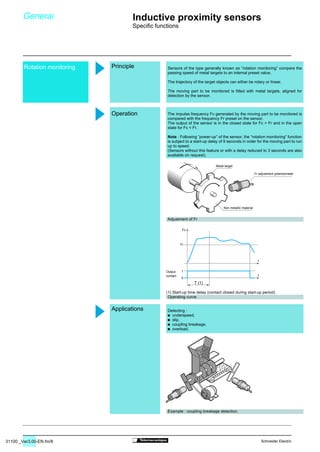 31100 _Ver3.00-EN.fm/8 Schneider Electric
Rotation monitoring
1
0
T (1)
t
t
Fc
Fr
Sensors of the type generally known as “rotation monitoring” compare the
passing speed of metal targets to an internal preset value.
The trajectory of the target objects can either be rotary or linear.
The moving part to be monitored is fitted with metal targets, aligned for
detection by the sensor.
The impulse frequency Fc generated by the moving part to be monitored is
compared with the frequency Fr preset on the sensor.
The output of the sensor is in the closed state for Fc  Fr and in the open
state for Fc  Fr.
Note : Following “power-up” of the sensor, the “rotation monitoring” function
is subject to a start-up delay of 9 seconds in order for the moving part to run
up to speed.
(Sensors without this feature or with a delay reduced to 3 seconds are also
available on request).
Adjustment of Fr
(1) Start-up time delay (contact closed during start-up period)
Operating curve
Detecting :
/ underspeed,
/ slip,
/ coupling breakage,
/ overload.
Example : coupling breakage detection.
General Inductive proximity sensors
Specific functions
Principle
Operation
Applications
Output
contact
Fr adjustment potentiometer
Metal target
Non metallic material
 