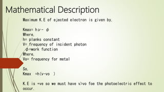 Mathematical Description
Maximum K.E of ejected electron is given by,
Kmax= hν- φ
Where,
h= planks constant
V= frequency of incident photon
φ=work function
Where,
Vo= frequency for metal
So,
Kmax =h(v-vo )
K.E is +ve so we must have v>vo foe the photoelectric effect to
occur.
 