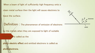When a beam of light of sufficiently high frequency onto a
clean metal surface then the light will cause electrons to
leave the surface.
Definition : The phenomenon of emission of electrons
by the metals when they are exposed to light of suitable
frequency is called as the
photo electric effect and emitted electrons is called as
photoelectrons.
 