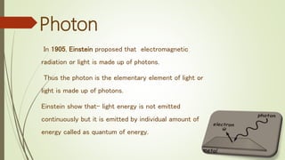 In 1905, Einstein proposed that electromagnetic
radiation or light is made up of photons.
Thus the photon is the elementary element of light or
light is made up of photons.
Einstein show that- light energy is not emitted
continuously but it is emitted by individual amount of
energy called as quantum of energy.
Photon
 