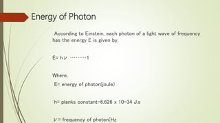 Energy of Photon
According to Einstein, each photon of a light wave of frequency
has the energy E is given by,
E= hν ………1
Where,
E= energy of photon(joule)
h= planks constant-6.626 x 10-34 J.s
ν= frequency of photon(Hz
 