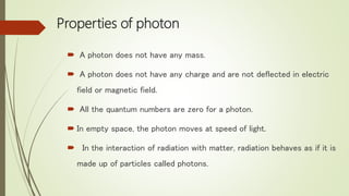 Properties of photon
 A photon does not have any mass.
 A photon does not have any charge and are not deflected in electric
field or magnetic field.
 All the quantum numbers are zero for a photon.
 In empty space, the photon moves at speed of light.
 In the interaction of radiation with matter, radiation behaves as if it is
made up of particles called photons.
 