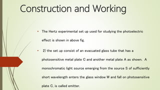 Construction and Working
• The Hertz experimental set up used for studying the photoelectric
effect is shown in above fig.
• 2) the set up consist of an evacuated glass tube that has a
photosensitive metal plate C and another metal plate A as shown. A
monochromatic light source emerging from the source S of sufficiently
short wavelength enters the glass window W and fall on photosensitive
plate C, is called emitter.
 