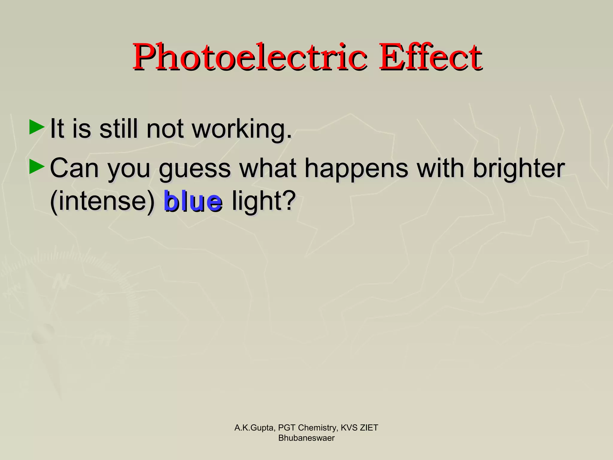 PhotoelectricPhotoelectric EffectEffect
►It is still not working.It is still not working.
►Can you guess what happens with brighterCan you guess what happens with brighter
(intense)(intense) blueblue light?light?
A.K.Gupta, PGT Chemistry, KVS ZIET
Bhubaneswaer
 