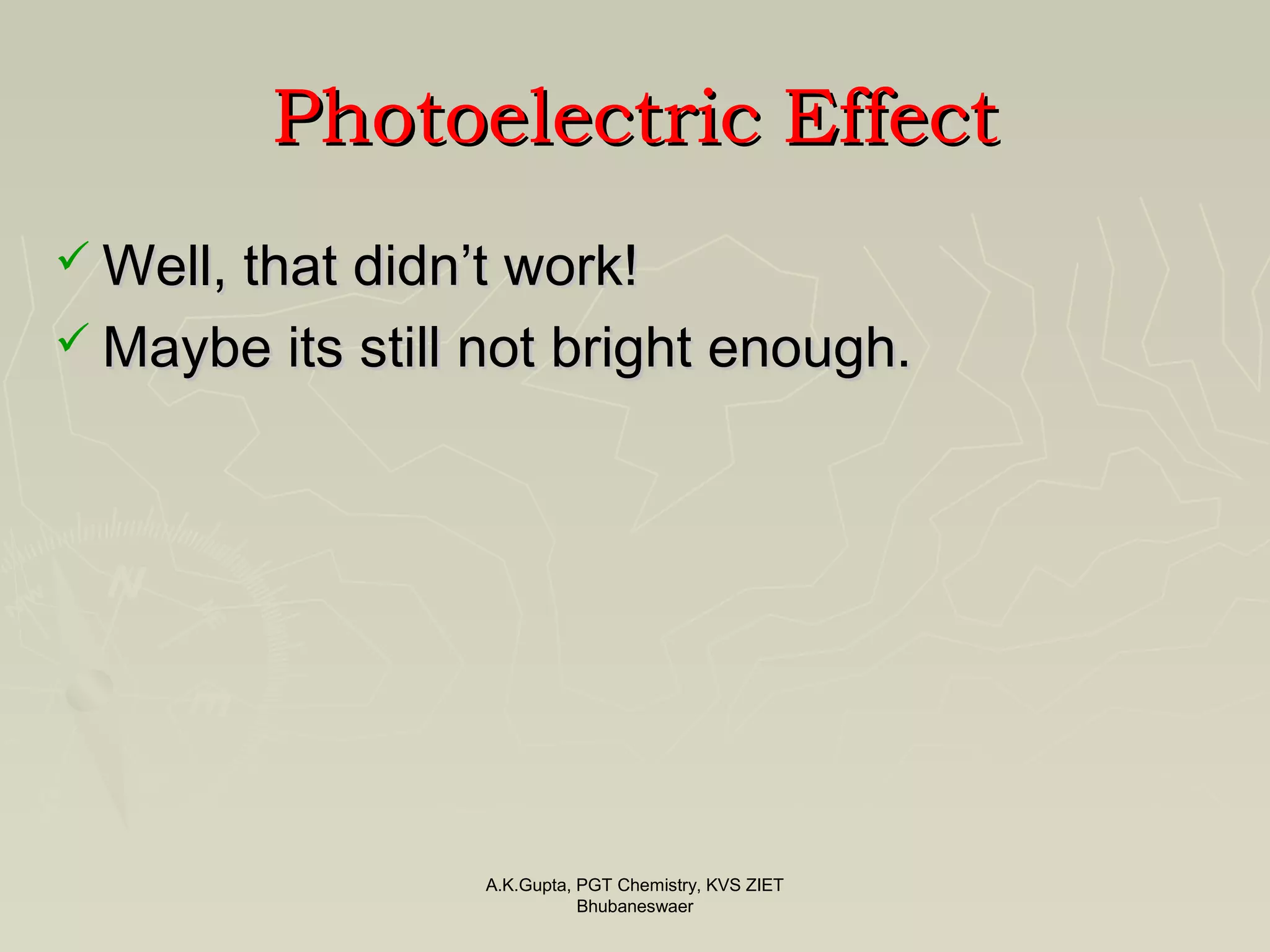 PhotoelectricPhotoelectric EffectEffect
 Well, that didn’t work!Well, that didn’t work!
 Maybe its still not bright enough.Maybe its still not bright enough.
A.K.Gupta, PGT Chemistry, KVS ZIET
Bhubaneswaer
 