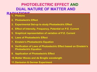 PHOTOELECTRIC EFFECT AND
DUAL NATURE OF MATTER AND
RADIATIONS1. Photons
2. Photoelectric Effect
3. Experimental Set-up to study Photoelectric Effect
4. Effect of Intensity, Frequency, Potential on P.E. Current
5. Graphical representation of variation of P.E. Current
6. Laws of Photoelectric Effect
7. Einstein’s Photoelectric Equation
8. Verification of Laws of Photoelectric Effect based on Einstein’s
Photoelectric Equation
9. Application of Photoelectric Effect
10.Matter Waves and de Broglie wavelength
11.Davission & Germer Experiment
 