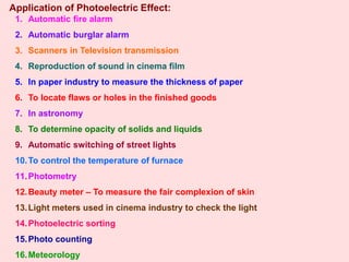 Application of Photoelectric Effect:
1. Automatic fire alarm
2. Automatic burglar alarm
3. Scanners in Television transmission
4. Reproduction of sound in cinema film
5. In paper industry to measure the thickness of paper
6. To locate flaws or holes in the finished goods
7. In astronomy
8. To determine opacity of solids and liquids
9. Automatic switching of street lights
10.To control the temperature of furnace
11.Photometry
12.Beauty meter – To measure the fair complexion of skin
13.Light meters used in cinema industry to check the light
14.Photoelectric sorting
15.Photo counting
16.Meteorology
 