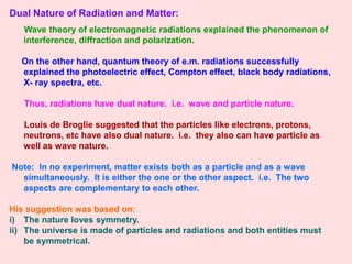 Dual Nature of Radiation and Matter:
Wave theory of electromagnetic radiations explained the phenomenon of
interference, diffraction and polarization.
On the other hand, quantum theory of e.m. radiations successfully
explained the photoelectric effect, Compton effect, black body radiations,
X- ray spectra, etc.
Thus, radiations have dual nature. i.e. wave and particle nature.
Louis de Broglie suggested that the particles like electrons, protons,
neutrons, etc have also dual nature. i.e. they also can have particle as
well as wave nature.
Note: In no experiment, matter exists both as a particle and as a wave
simultaneously. It is either the one or the other aspect. i.e. The two
aspects are complementary to each other.
His suggestion was based on:
i) The nature loves symmetry.
ii) The universe is made of particles and radiations and both entities must
be symmetrical.
 