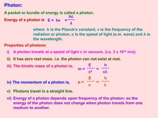 Photon:
A packet or bundle of energy is called a photon.
Energy of a photon is E = hν =
hc
λ
where h is the Planck’s constant, ν is the frequency of the
radiation or photon, c is the speed of light (e.m. wave) and λ is
the wavelength.
Properties of photons:
i) A photon travels at a speed of light c in vacuum. (i.e. 3 x 10-8 m/s)
ii) It has zero rest mass. i.e. the photon can not exist at rest.
iii) The kinetic mass of a photon is,
m =
h
cλ
E
c2
=
iv) The momentum of a photon is, p =
h
λ
E
c
=
v) Photons travel in a straight line.
vi) Energy of a photon depends upon frequency of the photon; so the
energy of the photon does not change when photon travels from one
medium to another.
 