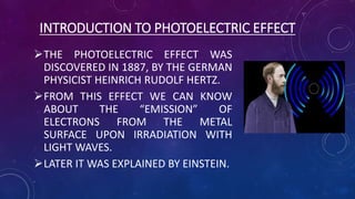 INTRODUCTION TO PHOTOELECTRIC EFFECT
THE PHOTOELECTRIC EFFECT WAS
DISCOVERED IN 1887, BY THE GERMAN
PHYSICIST HEINRICH RUDOLF HERTZ.
FROM THIS EFFECT WE CAN KNOW
ABOUT THE “EMISSION” OF
ELECTRONS FROM THE METAL
SURFACE UPON IRRADIATION WITH
LIGHT WAVES.
LATER IT WAS EXPLAINED BY EINSTEIN.
 