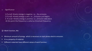 o Significance-
1.If u<u0- Kinetic energy is negative. i.e.., No emission.
2.If u=u0 –Kinetic energy is zero. i.e.., Emission just begins.
3. If u>u0 –Kinetic energy is positive. i.e..,Emission take place.
At this point the frequency is called as threshold frequency.
 Work Function, Wo
 Minimum amount of energy which is necessary to start photo electric emission.
 It is a property of material.
 Different materials have different values of work function.
 