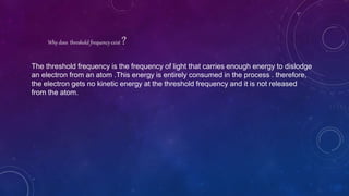 Why does threshold frequency exist ?
The threshold frequency is the frequency of light that carries enough energy to dislodge
an electron from an atom .This energy is entirely consumed in the process . therefore,
the electron gets no kinetic energy at the threshold frequency and it is not released
from the atom.
 