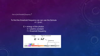 How to find threshold frequency ?
To find the threshold frequency we can use the formula
>> E=hf ;
E = energy of the photon
h = plank’s constant
f = threshold frequency
 