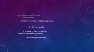 we can find the energy of photon by using
Einstein’s equation:
We can find energy of a photon by using
E = hf = hc / lamda
C = Speed of light in a vaccum
Lamda = wave length of photon
or
electromagnetic radiation
 