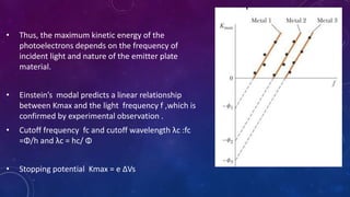 • Thus, the maximum kinetic energy of the
photoelectrons depends on the frequency of
incident light and nature of the emitter plate
material.
• Einstein’s modal predicts a linear relationship
between Kmax and the light frequency f ,which is
confirmed by experimental observation .
• Cutoff frequency fc and cutoff wavelength λc :fc
=Φ/h and λc = hc/ Φ
• Stopping potential Kmax = e ΔVs
 