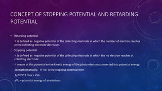 CONCEPT OF STOPPING POTENTIAL AND RETARDING
POTENTIAL
• Retarding potential
It is defined as negative potential of the collecting electrode at which the number of electron reaches
at the collecting electrode decreases.
• Stopping potential
It is defined as negative potential of the collecting electrode at which the no electron reaches at
collecting electrode.
It means at this potential entire kinetic energy of the photo electrons converted into potential energy.
So mathematically, If ‘Vo’ is the stopping potential then
1/2mV^2 max = eVo
eVo = potential energy of an electron
 