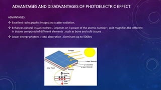 ADVANTAGES AND DISADVANTAGES OF PHOTOELECTRIC EFFECT
ADVANTAGES:
 Excellent radio graphic images: no scatter radiation.
 Enhances natural tissue contrast . Depends on 3 power of the atomic number ; so it magnifies the different
in tissues composed of different elements , such as bone and soft tissues .
 Lower energy photons : total absorption . Dominant up to 500kev
 